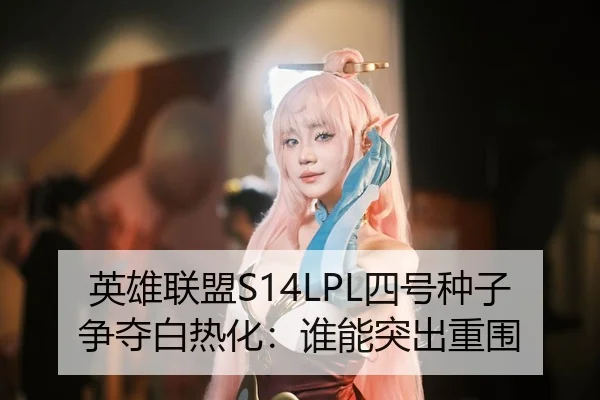 英雄联盟S14LPL四号种子争夺白热化：谁能突出重围